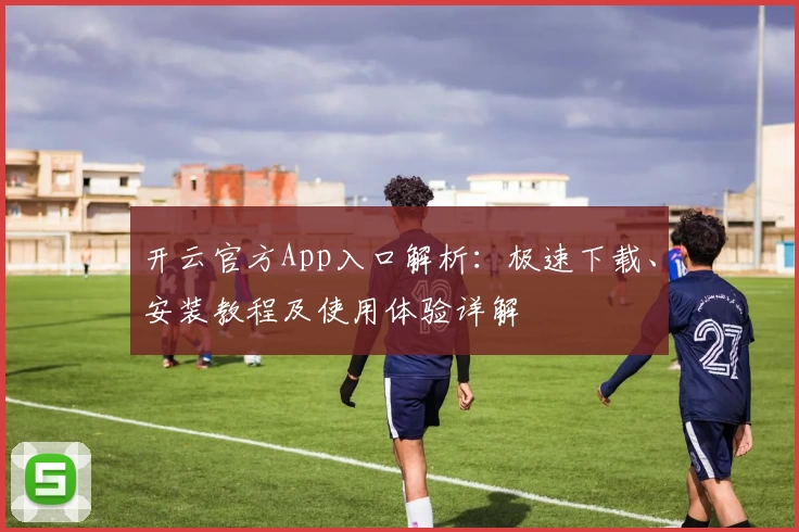 开云官方App入口解析：极速下载、安装教程及使用体验详解