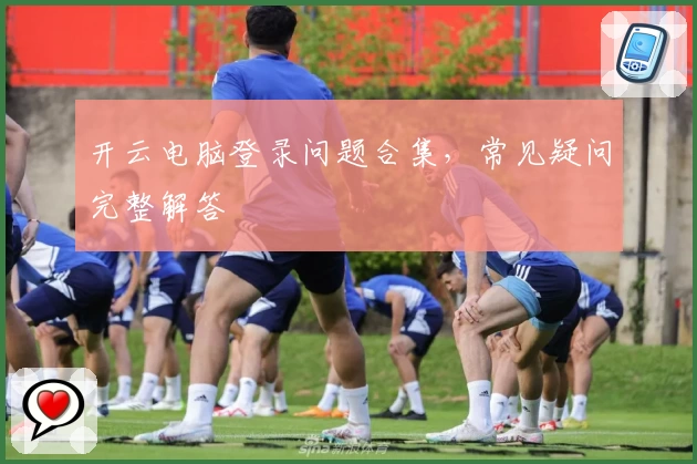 开云电脑登录问题合集，常见疑问完整解答