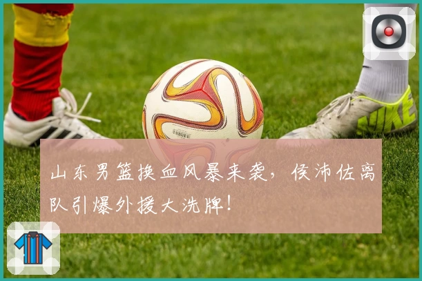 山东男篮换血风暴来袭，侯沛佐离队引爆外援大洗牌！
