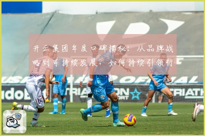 开云集团年度口碑揭秘：从品牌战略到可持续发展，如何持续引领行业潮流