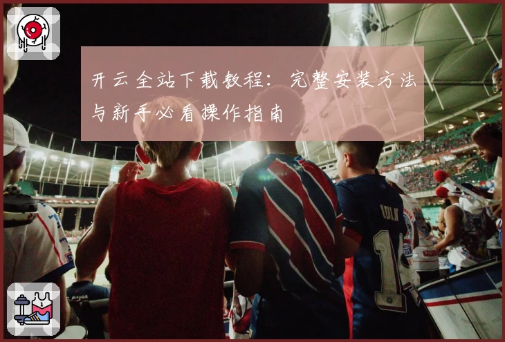 开云全站下载教程：完整安装方法与新手必看操作指南