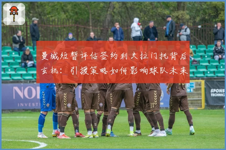 曼城短暂评估签约利夫拉门托背后玄机：引援策略如何影响球队未来布局