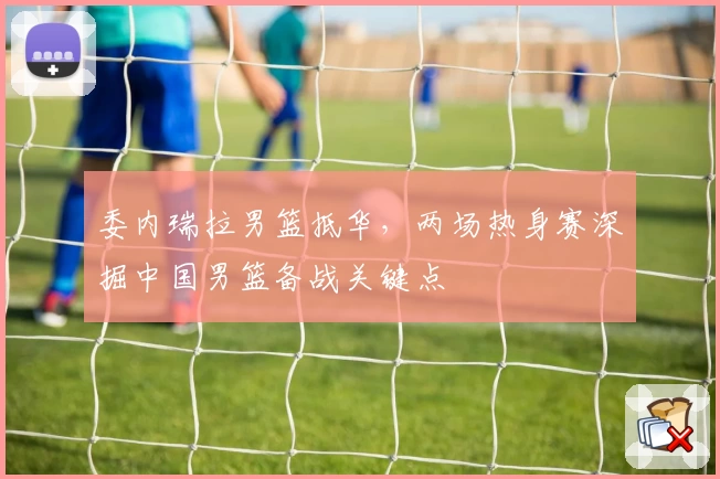 委内瑞拉男篮抵华，两场热身赛深掘中国男篮备战关键点