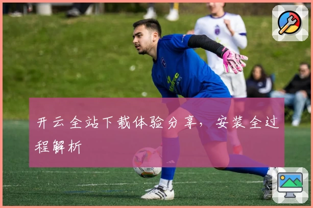 开云全站下载体验分享，安装全过程解析