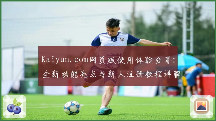 Kaiyun.com网页版使用体验分享：全新功能亮点与新人注册教程详解