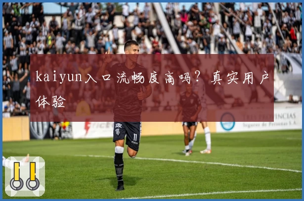 kaiyun入口流畅度高吗？真实用户体验