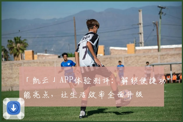 「凯云」APP体验测评：解锁便捷功能亮点，让生活效率全面升级
