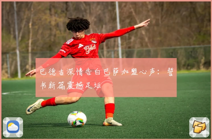 巴德吉深情告白巴萨加盟心声：誓书新篇震撼足坛