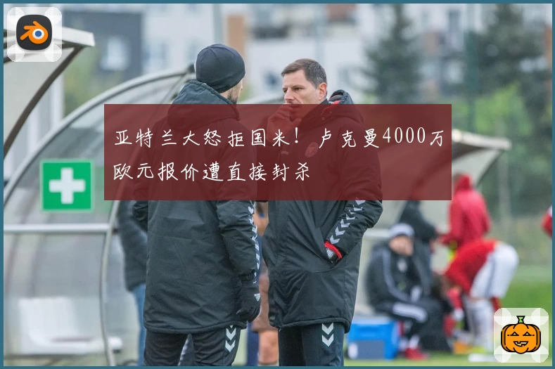 亚特兰大怒拒国米！卢克曼4000万欧元报价遭直接封杀